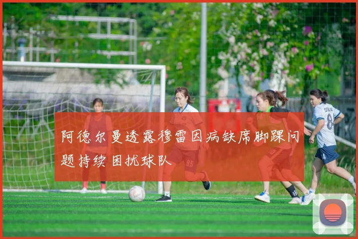 阿德尔曼透露穆雷因病缺席脚踝问题持续困扰球队